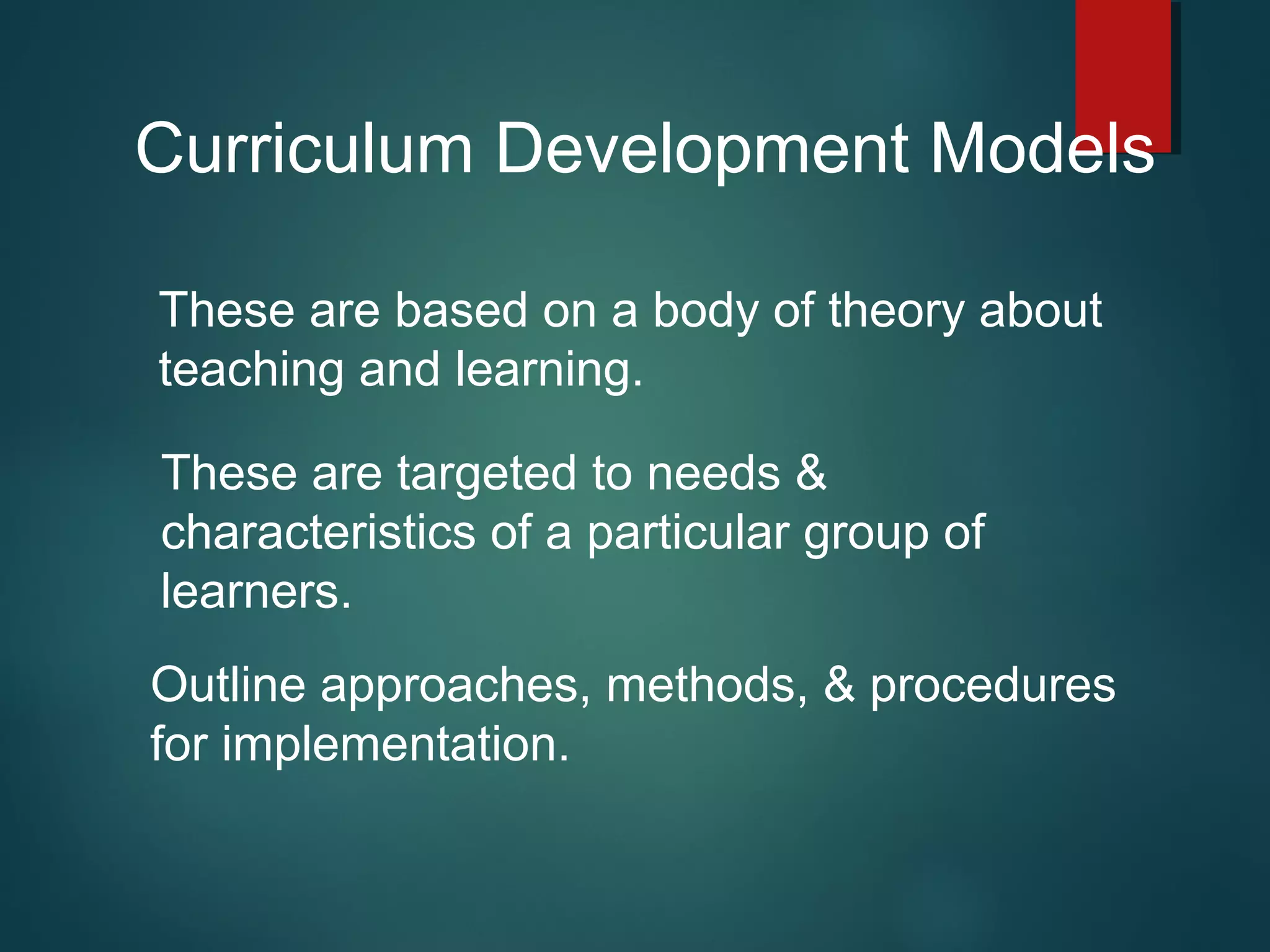 Curriculum Development Models
These are based on a body of theory about
teaching and learning.
These are targeted to needs &
characteristics of a particular group of
learners.
Outline approaches, methods, & procedures
for implementation.
 