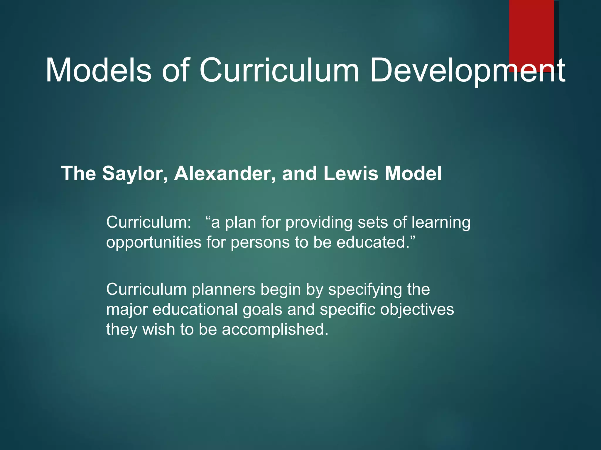 Models of Curriculum Development
The Saylor, Alexander, and Lewis Model
Curriculum: “a plan for providing sets of learning
opportunities for persons to be educated.”
Curriculum planners begin by specifying the
major educational goals and specific objectives
they wish to be accomplished.
 