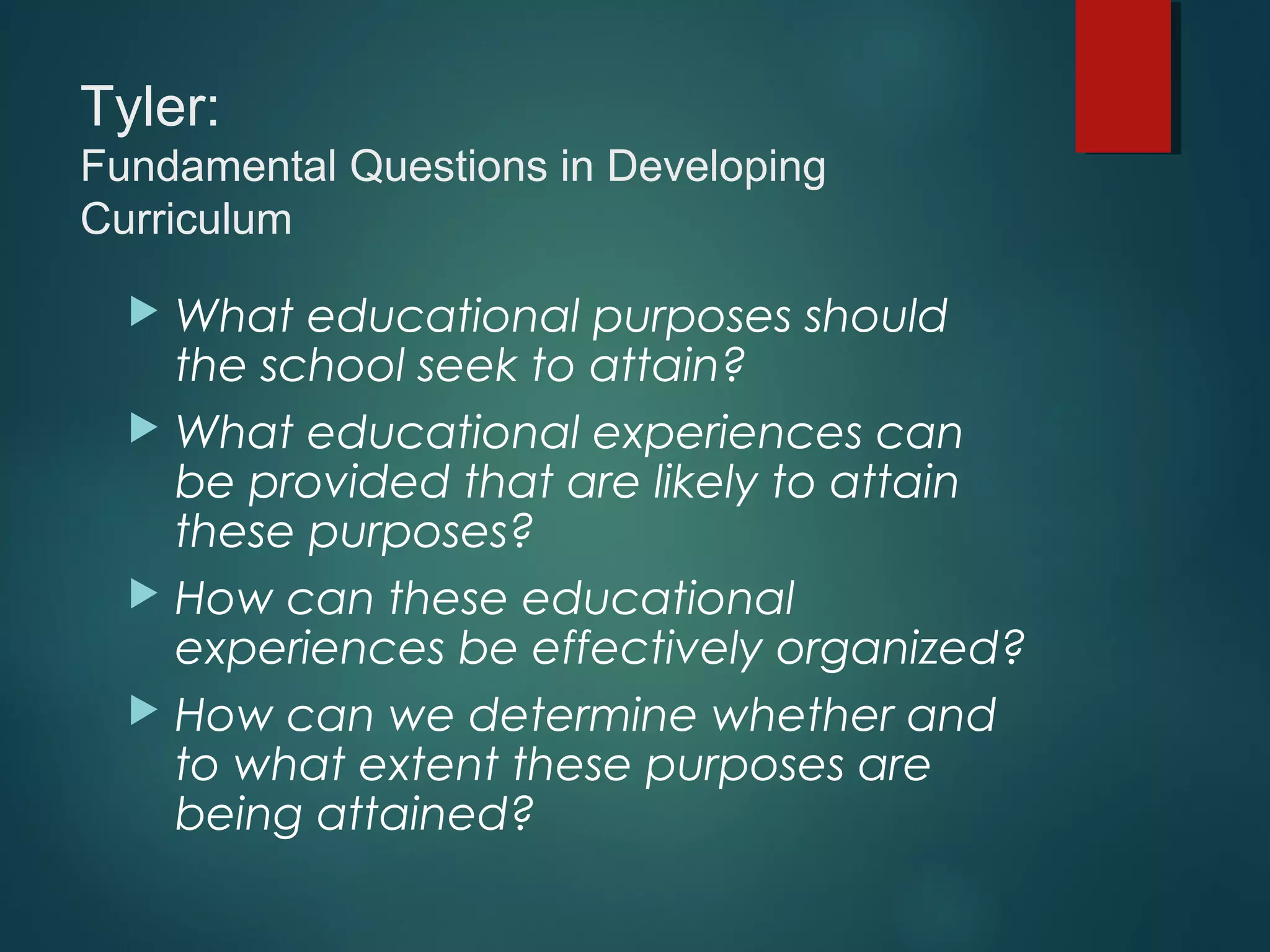 Tyler:
Fundamental Questions in Developing
Curriculum
 What educational purposes should
the school seek to attain?
 What educational experiences can
be provided that are likely to attain
these purposes?
 How can these educational
experiences be effectively organized?
 How can we determine whether and
to what extent these purposes are
being attained?
 