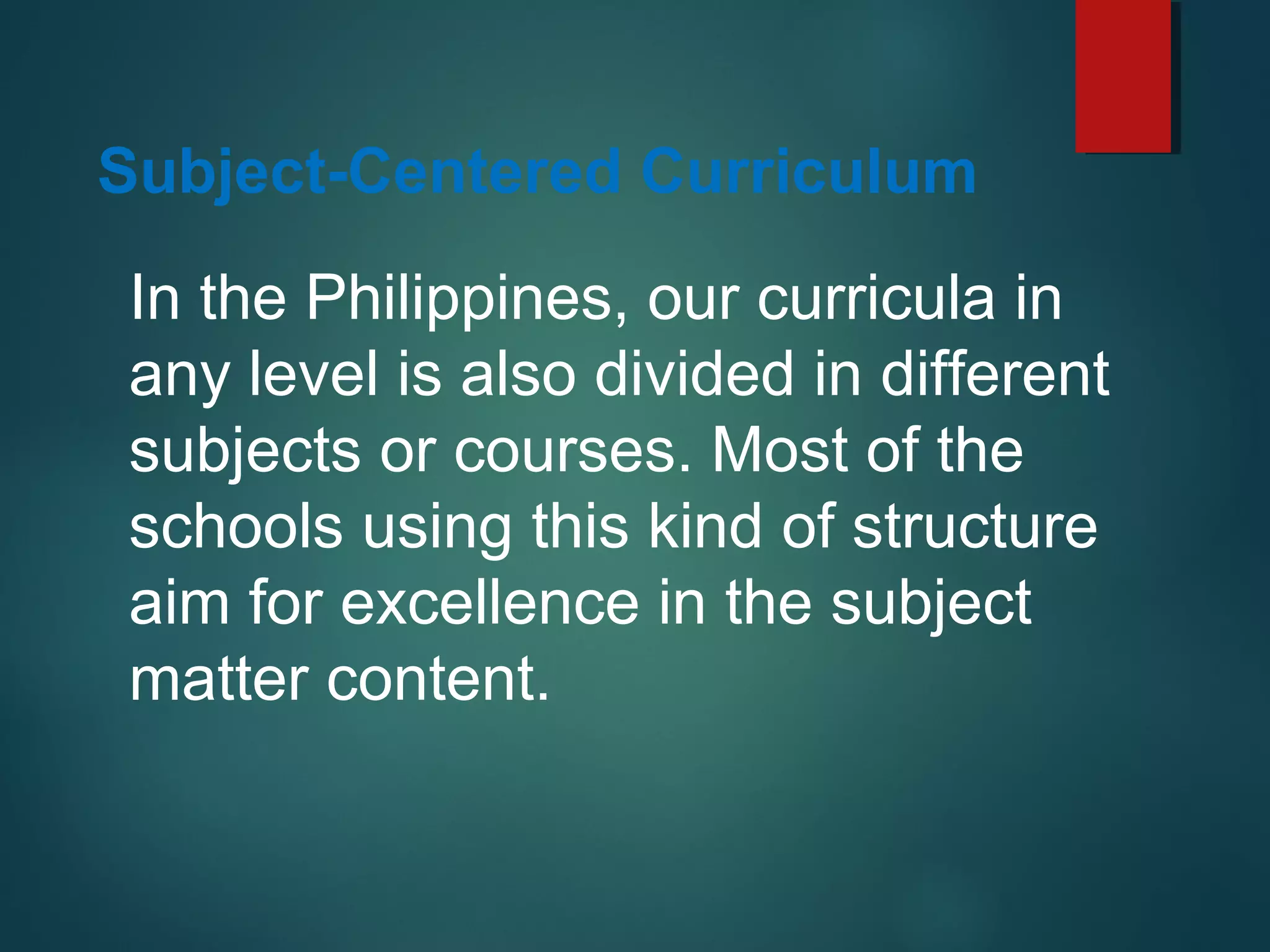 In the Philippines, our curricula in
any level is also divided in different
subjects or courses. Most of the
schools using this kind of structure
aim for excellence in the subject
matter content.
Subject-Centered Curriculum
 