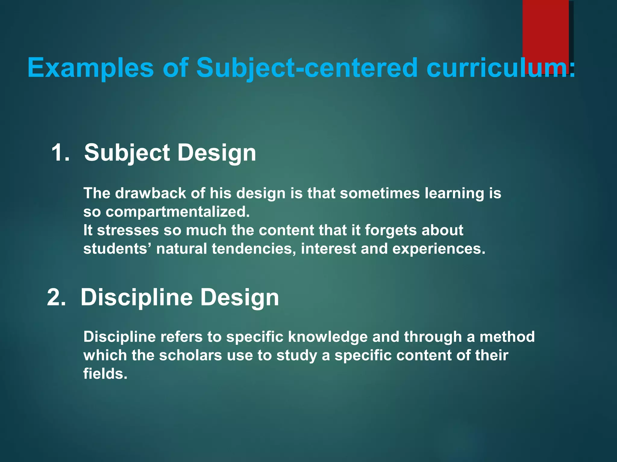 Examples of Subject-centered curriculum:
1. Subject Design
The drawback of his design is that sometimes learning is
so compartmentalized.
It stresses so much the content that it forgets about
students’ natural tendencies, interest and experiences.
2. Discipline Design
Discipline refers to specific knowledge and through a method
which the scholars use to study a specific content of their
fields.
 