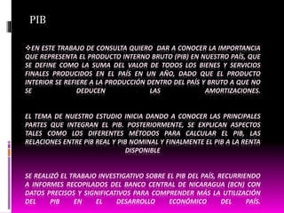 EN ESTE TRABAJO DE CONSULTA QUIERO DAR A CONOCER LA IMPORTANCIA
QUE REPRESENTA EL PRODUCTO INTERNO BRUTO (PIB) EN NUESTRO PAÍS, QUE
SE DEFINE COMO LA SUMA DEL VALOR DE TODOS LOS BIENES Y SERVICIOS
FINALES PRODUCIDOS EN EL PAÍS EN UN AÑO, DADO QUE EL PRODUCTO
INTERIOR SE REFIERE A LA PRODUCCIÓN DENTRO DEL PAÍS Y BRUTO A QUE NO
SE DEDUCEN LAS AMORTIZACIONES.
EL TEMA DE NUESTRO ESTUDIO INICIA DANDO A CONOCER LAS PRINCIPALES
PARTES QUE INTEGRAN EL PIB. POSTERIORMENTE, SE EXPLICAN ASPECTOS
TALES COMO LOS DIFERENTES MÉTODOS PARA CALCULAR EL PIB, LAS
RELACIONES ENTRE PIB REAL Y PIB NOMINAL Y FINALMENTE EL PIB A LA RENTA
DISPONIBLE
SE REALIZÓ EL TRABAJO INVESTIGATIVO SOBRE EL PIB DEL PAÍS, RECURRIENDO
A INFORMES RECOPILADOS DEL BANCO CENTRAL DE NICARAGUA (BCN) CON
DATOS PRECISOS Y SIGNIFICATIVOS PARA COMPRENDER MÁS LA UTILIZACIÓN
DEL PIB EN EL DESARROLLO ECONÓMICO DEL PAÍS.
PIB
 