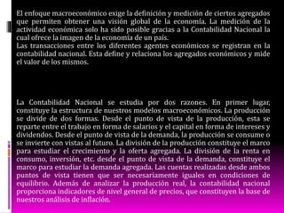 El enfoque macroeconómico exige la definición y medición de ciertos agregados
que permiten obtener una visión global de la economía. La medición de la
actividad económica solo ha sido posible gracias a la Contabilidad Nacional la
cual ofrece la imagen de la economía de un país.
Las transacciones entre los diferentes agentes económicos se registran en la
contabilidad nacional. Esta define y relaciona los agregados económicos y mide
el valor de los mismos.
La Contabilidad Nacional se estudia por dos razones. En primer lugar,
constituye la estructura de nuestros modelos macroeconómicos. La producción
se divide de dos formas. Desde el punto de vista de la producción, esta se
reparte entre el trabajo en forma de salarios y el capital en forma de intereses y
dividendos. Desde el punto de vista de la demanda, la producción se consume o
se invierte con vistas al futuro. La división de la producción constituye el marco
para estudiar el crecimiento y la oferta agregada. La división de la renta en
consumo, inversión, etc. desde el punto de vista de la demanda, constituye el
marco para estudiar la demanda agregada. Las cuentas realizadas desde ambos
puntos de vista tienen que ser necesariamente iguales en condiciones de
equilibrio. Además de analizar la producción real, la contabilidad nacional
proporciona indicadores de nivel general de precios, que constituyen la base de
nuestros análisis de inflación.
 