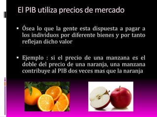 El PIB utiliza precios de mercado
 Ósea lo que la gente esta dispuesta a pagar a
los individuos por diferente bienes y por tanto
reflejan dicho valor
 Ejemplo : si el precio de una manzana es el
doble del precio de una naranja, una manzana
contribuye al PIB dos veces mas que la naranja
 