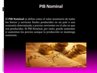 PIB Nominal
El PIB Nominal se define como el valor monetario de todos
los bienes y servicios finales producidos en un país o una
economía determinada a precios corrientes en el año en que
son producidos. El PIB Nominal, por tanto, puede aumentar
si aumentan los precios aunque la producción se mantenga
constante.
 