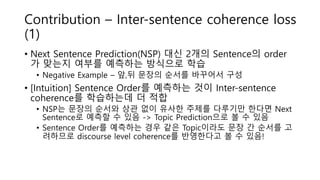 Contribution – Inter-sentence coherence loss
(1)
• Next Sentence Prediction(NSP) 대신 2개의 Sentence의 order
가 맞는지 여부를 예측하는 방식으로 학습
• Negative Example – 앞,뒤 문장의 순서를 바꾸어서 구성
• [Intuition] Sentence Order를 예측하는 것이 Inter-sentence
coherence를 학습하는데 더 적합
• NSP는 문장의 순서와 상관 없이 유사한 주제를 다루기만 한다면 Next
Sentence로 예측할 수 있음 -> Topic Prediction으로 볼 수 있음
• Sentence Order를 예측하는 경우 같은 Topic이라도 문장 간 순서를 고
려하므로 discourse level coherence를 반영한다고 볼 수 있음!
 