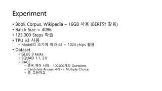 Experiment
• Book Corpus, Wikipedia – 16GB 사용 (BERT와 같음)
• Batch Size = 4096
• 125,000 Steps 학습
• TPU v3 사용
• Model의 크기에 따라 64 ~ 1024 chips 활용
• Dataset
• GLUE 9 tasks
• SQUAD 1.1, 2.0
• RACE
• 중국 영어 시험 – 100,000개의 Questions
• Candidate Answer 4개 -> Multiple Choice
• 중, 고등학교
 