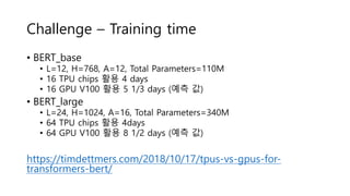 Challenge – Training time
• BERT_base
• L=12, H=768, A=12, Total Parameters=110M
• 16 TPU chips 활용 4 days
• 16 GPU V100 활용 5 1/3 days (예측 값)
• BERT_large
• L=24, H=1024, A=16, Total Parameters=340M
• 64 TPU chips 활용 4days
• 64 GPU V100 활용 8 1/2 days (예측 값)
https://timdettmers.com/2018/10/17/tpus-vs-gpus-for-
transformers-bert/
 