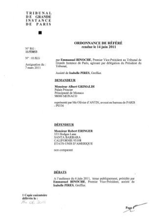 TRIBUNAL
  DE GRANDE
  INSTANCE
  DE PARIS


             •
                                     ORDONNANCE DE RÉFÉRÉ
  N°RG:
                                          rendue le 14 juin 2011
  11/53853

  N°: 01/KG
                      par Emmanuel BINOCHE, Premier Vice-Président au Tribunal de
  Assignation du :    Grande Instance de Paris, agissant par délégation du Président du
  7 mars 2011         Tribunal,

                      Assisté de Isabelle PIRES, Greffier.

                      DEMANDEUR

                     Monsieur Albert GRIMALDI
                     Palais Princier
                     Principauté de Monaco
                     98000 MONACO

                     représenté par Me Olivier d'ANTIN~ avocat au barreau de PARIS
                     - P0336




                     DÉFENDEUR

                     Monsieur Robert ERINGER
                     533 Hodges Lane
                     SANTA BARBARA
                     CALIFORNIE 93108
                     ETATS-UNIS D'AMERIQUE

                     non comparant




                     DÉBATS

                     A l'audience du 6 juin 2011, tenue publiquement, présidée par
                     Emmanuel BINOCHE, Premier Vice-Président, assisté de
                     Isabelle PIRES, Greffier.


1 Copie exécutoire
délivrée le :
 
