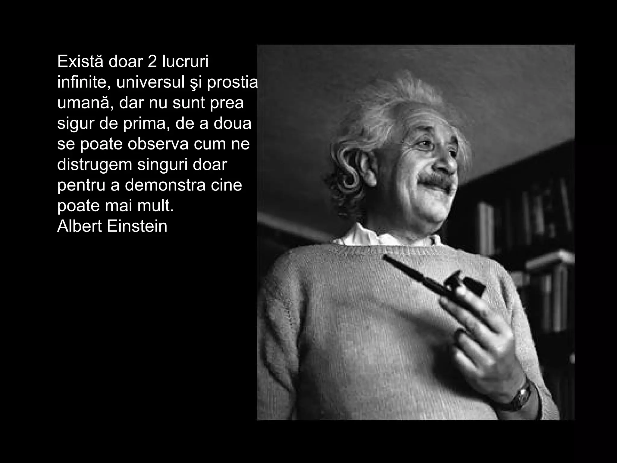 Exist ă doar 2 lucruri infinite ,  u nivers ul   şi prostia umană ,  dar nu sunt prea sigur de prima , de  a doua se poate observa cum ne distrugem singuri   doar pentru a demonstra cine poate mai mult. Albert Einstein 