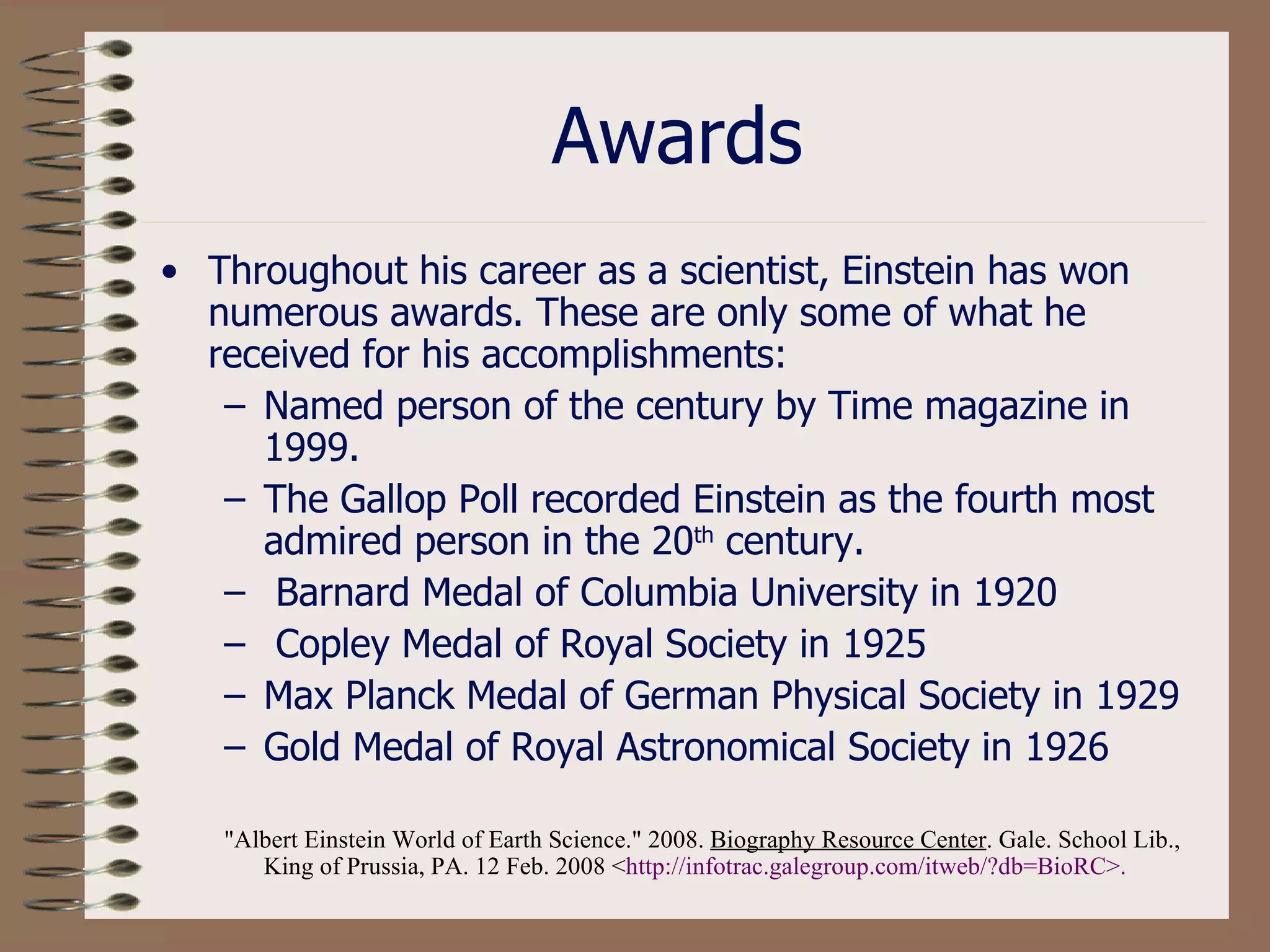 Awards Throughout his career as a scientist, Einstein has won numerous awards. These are only some of what he received for his accomplishments: Named person of the century by Time magazine in 1999. The Gallop Poll recorded Einstein as the fourth most admired person in the 20 th  century. Barnard Medal of Columbia University in 1920 Copley Medal of Royal Society in 1925  Max Planck Medal of German Physical Society in 1929  Gold Medal of Royal Astronomical Society in 1926  &quot;Albert Einstein World of Earth Science.&quot; 2008.  Biography Resource Center . Gale. School Lib., King of Prussia, PA. 12 Feb. 2008 < http: //infotrac . galegroup . com/itweb/ ? db=BioRC >.   