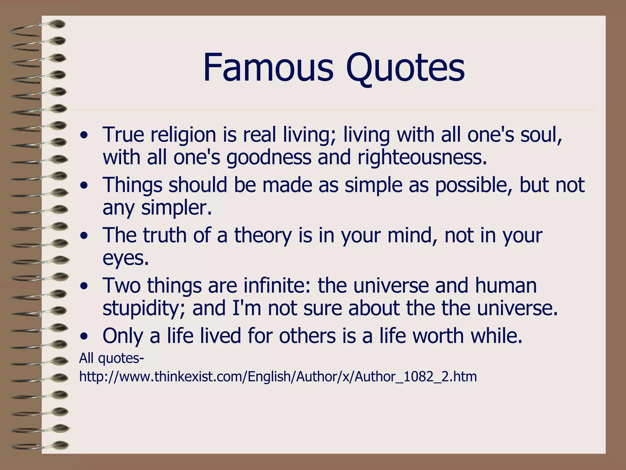 Famous Quotes True religion is real living; living with all one's soul, with all one's goodness and righteousness.  Things should be made as simple as possible, but not any simpler.  The truth of a theory is in your mind, not in your eyes.  Two things are infinite: the universe and human stupidity; and I'm not sure about the the universe.  Only a life lived for others is a life worth while.  All quotes- http://www.thinkexist.com/English/Author/x/Author_1082_2.htm 