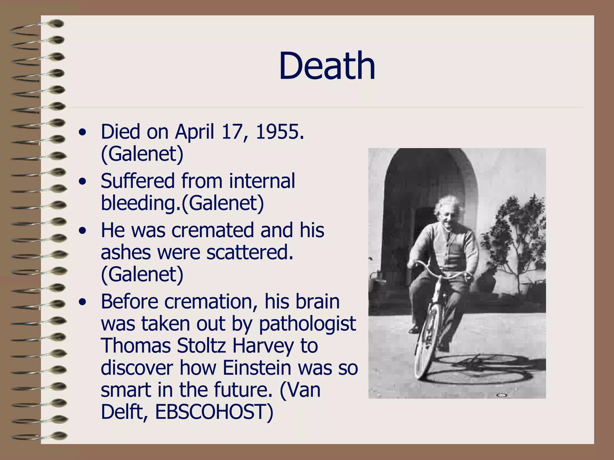 Death Died on April 17, 1955. (Galenet) Suffered from internal bleeding.(Galenet) He was cremated and his ashes were scattered. (Galenet) Before cremation, his brain was taken out by pathologist Thomas Stoltz Harvey to discover how Einstein was so smart in the future. (Van Delft, EBSCOHOST) 