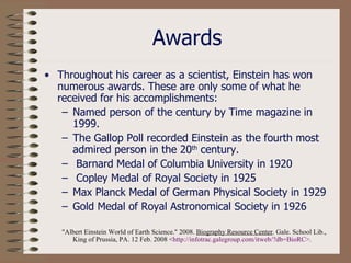Awards Throughout his career as a scientist, Einstein has won numerous awards. These are only some of what he received for his accomplishments: Named person of the century by Time magazine in 1999. The Gallop Poll recorded Einstein as the fourth most admired person in the 20 th  century. Barnard Medal of Columbia University in 1920 Copley Medal of Royal Society in 1925  Max Planck Medal of German Physical Society in 1929  Gold Medal of Royal Astronomical Society in 1926  "Albert Einstein World of Earth Science." 2008.  Biography Resource Center . Gale. School Lib., King of Prussia, PA. 12 Feb. 2008 < http: //infotrac . galegroup . com/itweb/ ? db=BioRC >.   