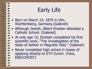 Early Life Born on March 14, 1879 in Ulm, W ü rttemberg, Germany.(Galenet) Although Jewish, Albert Einstein attended a Catholic School. (Galenet) At only age 15, Einstein completed his first scientific work, “The Investigation of the State of Aether in Magnetic field.” (Galenet) Never completed high school in hopes of applying directly to ETH Zurich. (Fara, EBSCOHOST) 