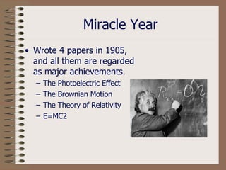 Miracle Year Wrote 4 papers in 1905, and all them are regarded as major achievements.  The Photoelectric Effect The Brownian Motion The Theory of Relativity E=MC2 