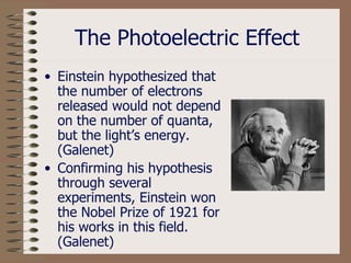 The Photoelectric Effect Einstein hypothesized that the number of electrons released would not depend on the number of quanta, but the light’s energy. (Galenet) Confirming his hypothesis through several experiments, Einstein won the Nobel Prize of 1921 for his works in this field.   (Galenet) 