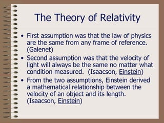 The Theory of Relativity First assumption was that the law of physics are the same from any frame of reference. (Galenet) Second assumption was that the velocity of light will always be the same no matter what condition measured.  (Isaacson,  Einstein ) From the two assumptions, Einstein derived a mathematical relationship between the velocity of an object and its length. (Isaacson,  Einstein ) 