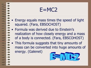 E=MC2 Energy equals mass times the speed of light squared. (Fara, EBSOCHOST) Formula was derived due to Einstein’s realization of how closely energy and a mass of a body is connected. (Fara, EBSCOHOST) This formula suggests that tiny amounts of mass can be converted into huge amounts of energy. (Galenet) E=MC2 