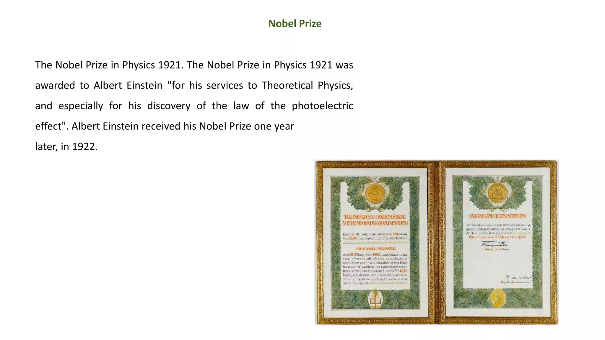 The Nobel Prize in Physics 1921. The Nobel Prize in Physics 1921 was
awarded to Albert Einstein "for his services to Theoretical Physics,
and especially for his discovery of the law of the photoelectric
effect". Albert Einstein received his Nobel Prize one year
later, in 1922.
Nobel Prize
 
