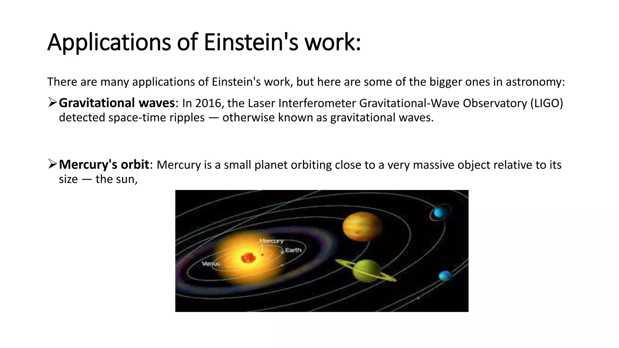 Applications of Einstein's work:
There are many applications of Einstein's work, but here are some of the bigger ones in astronomy:
Gravitational waves: In 2016, the Laser Interferometer Gravitational-Wave Observatory (LIGO)
detected space-time ripples — otherwise known as gravitational waves.
Mercury's orbit: Mercury is a small planet orbiting close to a very massive object relative to its
size — the sun,
 