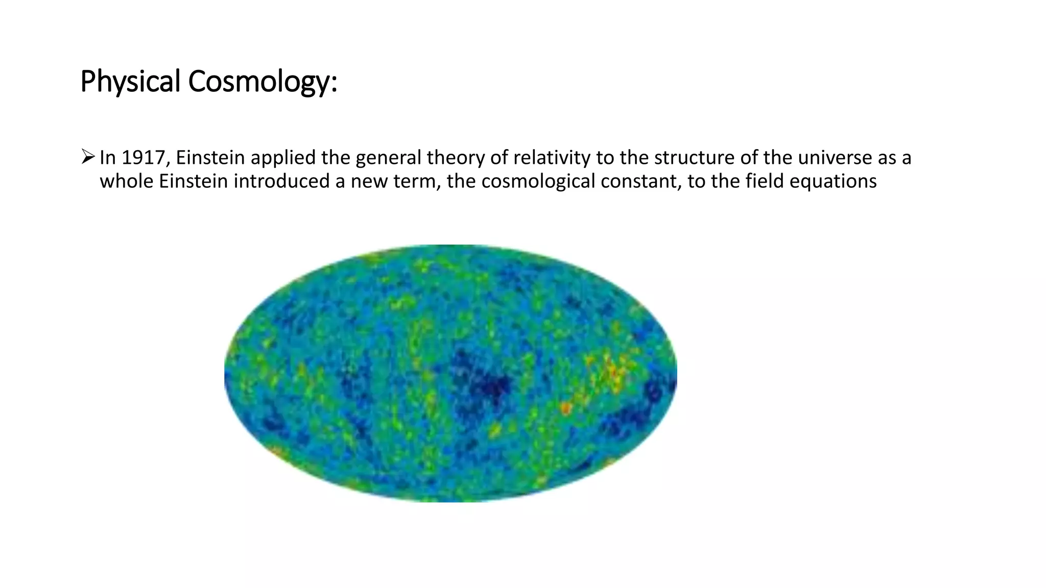 Physical Cosmology:
In 1917, Einstein applied the general theory of relativity to the structure of the universe as a
whole Einstein introduced a new term, the cosmological constant, to the field equations
 