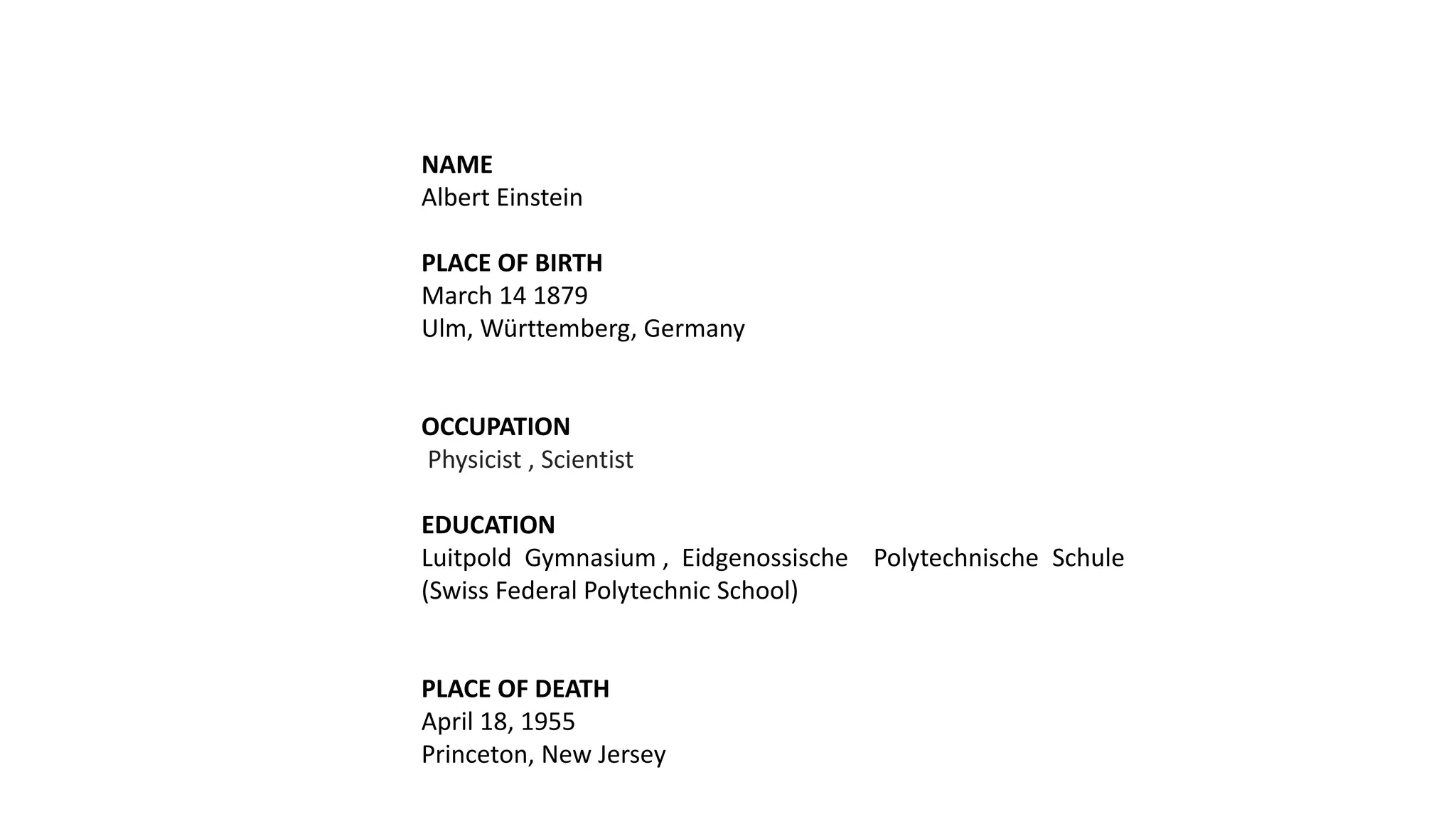 NAME
Albert Einstein
PLACE OF BIRTH
March 14 1879
Ulm, Württemberg, Germany
OCCUPATION
Physicist , Scientist
EDUCATION
Luitpold Gymnasium , Eidgenossische Polytechnische Schule
(Swiss Federal Polytechnic School)
PLACE OF DEATH
April 18, 1955
Princeton, New Jersey
 