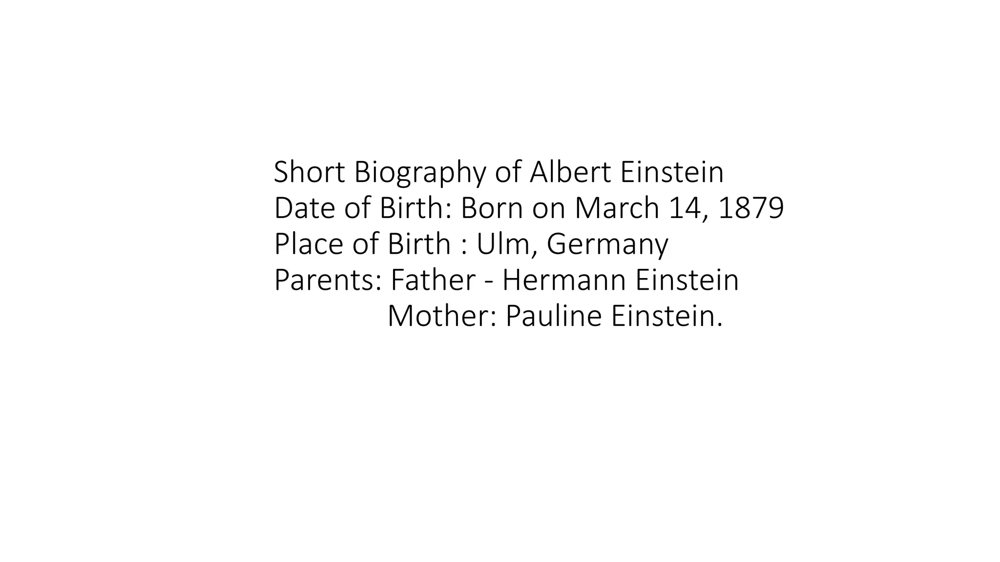 Short Biography of Albert Einstein
Date of Birth: Born on March 14, 1879
Place of Birth : Ulm, Germany
Parents: Father - Hermann Einstein
Mother: Pauline Einstein.
 