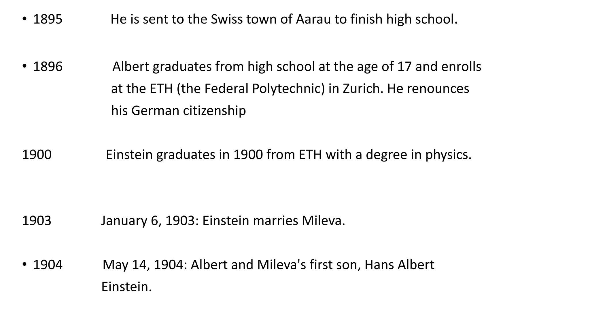 • 1895 He is sent to the Swiss town of Aarau to finish high school.
• 1896 Albert graduates from high school at the age of 17 and enrolls
at the ETH (the Federal Polytechnic) in Zurich. He renounces
his German citizenship
1900 Einstein graduates in 1900 from ETH with a degree in physics.
1903 January 6, 1903: Einstein marries Mileva.
• 1904 May 14, 1904: Albert and Mileva's first son, Hans Albert
Einstein.
 