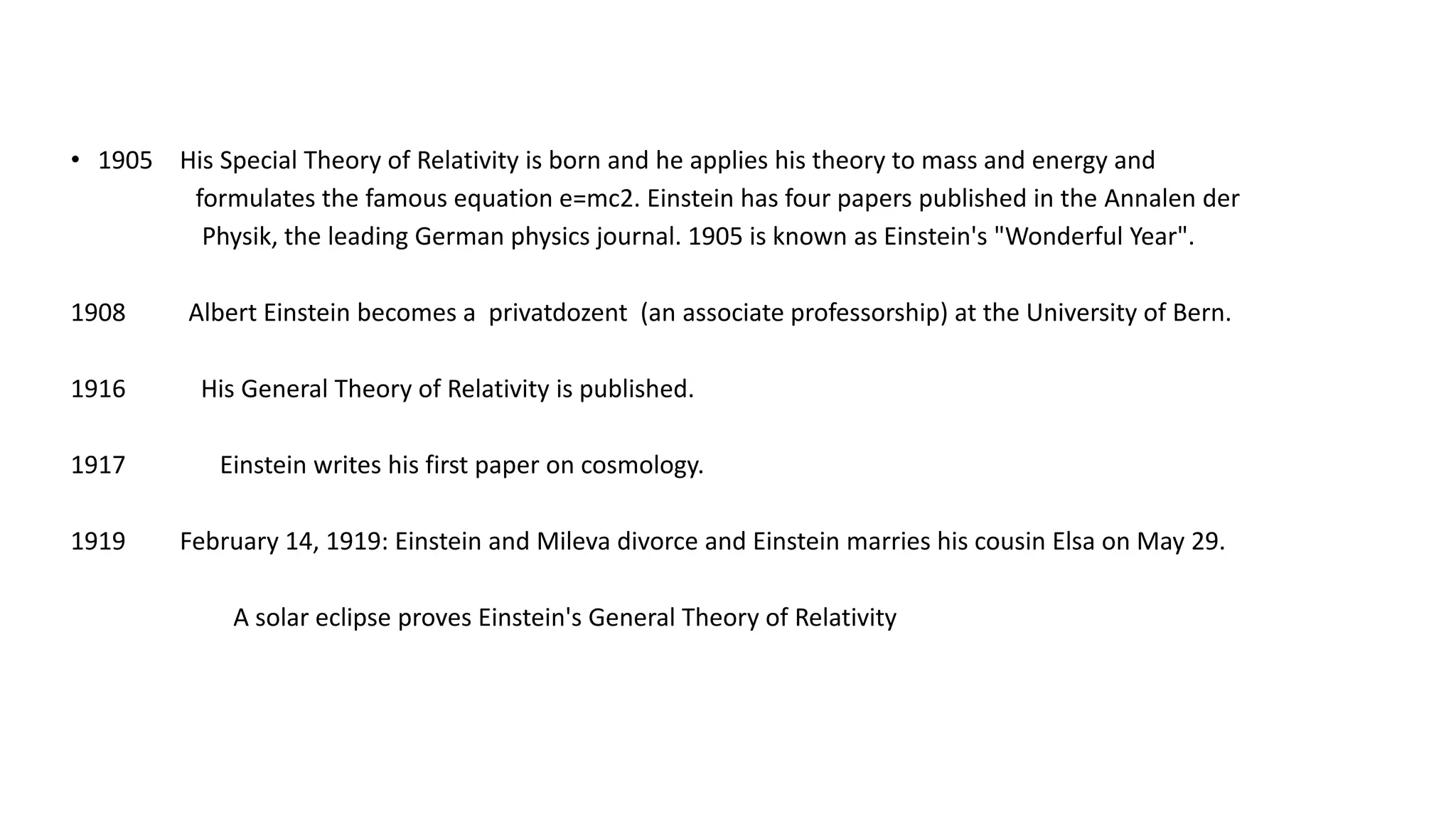 • 1905 His Special Theory of Relativity is born and he applies his theory to mass and energy and
formulates the famous equation e=mc2. Einstein has four papers published in the Annalen der
Physik, the leading German physics journal. 1905 is known as Einstein's "Wonderful Year".
1908 Albert Einstein becomes a privatdozent (an associate professorship) at the University of Bern.
1916 His General Theory of Relativity is published.
1917 Einstein writes his first paper on cosmology.
1919 February 14, 1919: Einstein and Mileva divorce and Einstein marries his cousin Elsa on May 29.
A solar eclipse proves Einstein's General Theory of Relativity
 