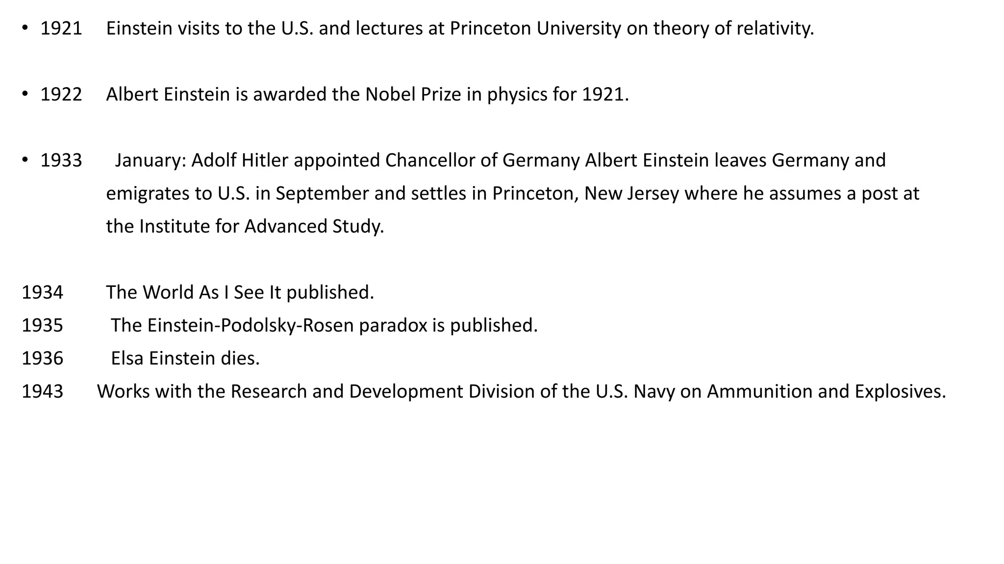 • 1921 Einstein visits to the U.S. and lectures at Princeton University on theory of relativity.
• 1922 Albert Einstein is awarded the Nobel Prize in physics for 1921.
• 1933 January: Adolf Hitler appointed Chancellor of Germany Albert Einstein leaves Germany and
emigrates to U.S. in September and settles in Princeton, New Jersey where he assumes a post at
the Institute for Advanced Study.
1934 The World As I See It published.
1935 The Einstein-Podolsky-Rosen paradox is published.
1936 Elsa Einstein dies.
1943 Works with the Research and Development Division of the U.S. Navy on Ammunition and Explosives.
 