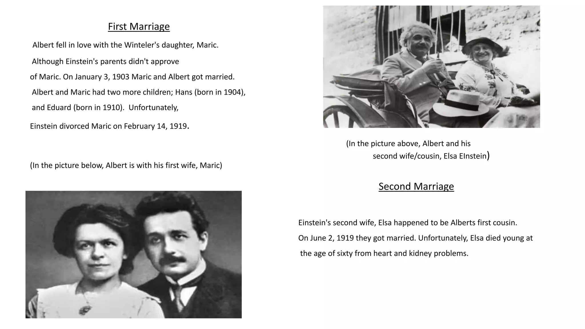First Marriage
Albert fell in love with the Winteler's daughter, Maric.
Although Einstein's parents didn't approve
of Maric. On January 3, 1903 Maric and Albert got married.
Albert and Maric had two more children; Hans (born in 1904),
and Eduard (born in 1910). Unfortunately,
Einstein divorced Maric on February 14, 1919.
(In the picture below, Albert is with his first wife, Maric)
(In the picture above, Albert and his
second wife/cousin, Elsa EInstein)
Einstein's second wife, Elsa happened to be Alberts first cousin.
On June 2, 1919 they got married. Unfortunately, Elsa died young at
the age of sixty from heart and kidney problems.
Second Marriage
 