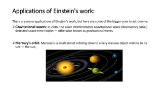 Applications of Einstein's work:
There are many applications of Einstein's work, but here are some of the bigger ones in astronomy:
Gravitational waves: In 2016, the Laser Interferometer Gravitational-Wave Observatory (LIGO)
detected space-time ripples — otherwise known as gravitational waves.
Mercury's orbit: Mercury is a small planet orbiting close to a very massive object relative to its
size — the sun,
 