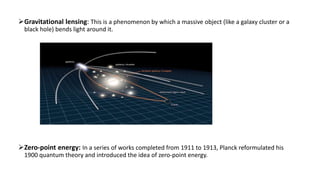 Gravitational lensing: This is a phenomenon by which a massive object (like a galaxy cluster or a
black hole) bends light around it.
Zero-point energy: In a series of works completed from 1911 to 1913, Planck reformulated his
1900 quantum theory and introduced the idea of zero-point energy.
 