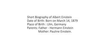 Short Biography of Albert Einstein
Date of Birth: Born on March 14, 1879
Place of Birth : Ulm, Germany
Parents: Father - Hermann Einstein
Mother: Pauline Einstein.
 
