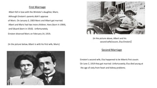 First Marriage
Albert fell in love with the Winteler's daughter, Maric.
Although Einstein's parents didn't approve
of Maric. On January 3, 1903 Maric and Albert got married.
Albert and Maric had two more children; Hans (born in 1904),
and Eduard (born in 1910). Unfortunately,
Einstein divorced Maric on February 14, 1919.
(In the picture below, Albert is with his first wife, Maric)
(In the picture above, Albert and his
second wife/cousin, Elsa EInstein)
Einstein's second wife, Elsa happened to be Alberts first cousin.
On June 2, 1919 they got married. Unfortunately, Elsa died young at
the age of sixty from heart and kidney problems.
Second Marriage
 