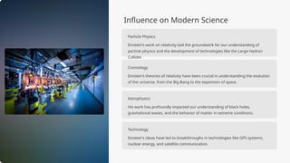 Influence on Modern Science
Particle Physics
Einstein's work on relativity laid the groundwork for our understanding of
particle physics and the development of technologies like the Large Hadron
Collider.
Cosmology
Einstein's theories of relativity have been crucial in understanding the evolution
of the universe, from the Big Bang to the expansion of space.
Astrophysics
His work has profoundly impacted our understanding of black holes,
gravitational waves, and the behavior of matter in extreme conditions.
Technology
Einstein's ideas have led to breakthroughs in technologies like GPS systems,
nuclear energy, and satellite communication.
 