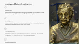 Legacy and Future Implications
Future of Physics
Einstein's theories continue to inspire new scientific discoveries and drive research in areas
like quantum gravity and the search for a unified theory of everything.
Cosmic Exploration
His work provides a framework for exploring the universe, from understanding black holes
to searching for exoplanets and the origins of the cosmos.
Sustainable Technology
Einstein's legacy motivates the development of sustainable technologies, like renewable
energy sources and advanced materials, to address global challenges.
Education and Inspiration
 