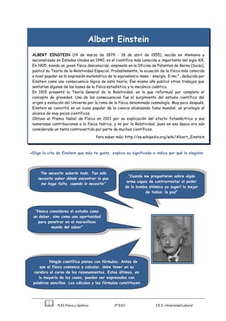 PLEI Física y Química 3º ESO I.E.S. Universidad Laboral
Albert Einstein
ALBERT EINSTEIN (14 de marzo de 1879 - 18 de abril de 1955), nacido en Alemania y
nacionalizado en Estados Unidos en 1940, es el científico más conocido e importante del siglo XX.
En 1905, siendo un joven físico desconocido, empleado en la Oficina de Patentes de Berna (Suiza),
publicó su Teoría de la Relatividad Especial. Probablemente, la ecuación de la física más conocida
a nivel popular es la expresión matemática de la equivalencia masa - energía, E=mc², deducida por
Einstein como una consecuencia lógica de esta teoría. Ese mismo año publicó otros trabajos que
sentarían algunas de las bases de la física estadística y la mecánica cuántica.
En 1915 presentó la Teoría General de la Relatividad, en la que reformuló por completo el
concepto de gravedad. Una de las consecuencias fue el surgimiento del estudio científico del
origen y evolución del Universo por la rama de la física denominada cosmología. Muy poco después,
Einstein se convirtió en un icono popular de la ciencia alcanzando fama mundial, un privilegio al
alcance de muy pocos científicos.
Obtuvo el Premio Nobel de Física en 1921 por su explicación del efecto fotoeléctrico y sus
numerosas contribuciones a la física teórica, y no por la Relatividad, pues en esa época era aún
considerada un tanto controvertida por parte de muchos científicos.
Para saber más: http://es.wikipedia.org/wiki/Albert_Einstein
Elige la cita de Einstein que más te guste, explica su significado e indica por qué la elegiste
“Nunca consideres el estudio como
un deber, sino como una oportunidad
para penetrar en el maravilloso
mundo del saber”
Ningún científico piensa con fórmulas. Antes de
que el físico comience a calcular, debe tener en su
cerebro el curso de los razonamientos. Estos últimos, en
la mayoría de los casos, pueden ser expresados con
palabras sencillas. Los cálculos y las fórmulas constituyen
el paso siguiente.
"No necesito saberlo todo. Tan sólo
necesito saber dónde encontrar lo que
me haga falta, cuando lo necesite"
“Cuando me preguntaron sobre algún
arma capaz de contrarrestar el poder
de la bomba atómica yo sugerí la mejor
de todas: la paz”
 
