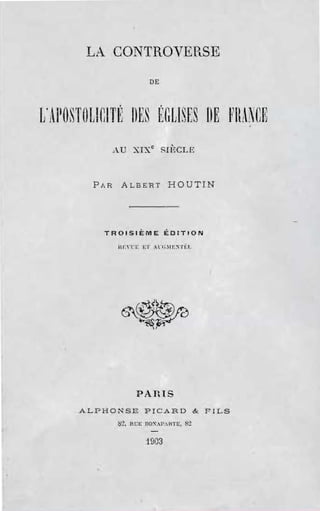 LA CONTROVERSE
                             DE



L' APOST()UCITI~ ilES f:GLlSrs BE FIL~CE
               AU XIX c SIl~CLE



         PAR     ALBERT             HOUTIN




           TROISIÈME ÉDITION


                HI:'"I:i: El' :l·/;.IE~Tf:T.





                 6~~


                       PARIS
      ALPHONSE PICARD &                           FILS
               ~'.!I RCE nO~.·r.HTt::f   8"1

                           1903
 