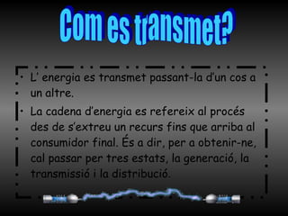 L’ energia es transmet passant-la d’un cos a un altre. La cadena d’energia es refereix al procés des de s’extreu un recurs fins que arriba al consumidor final. És a dir, per a obtenir-ne, cal passar per tres estats, la generació, la transmissió i la distribució . Com es transmet? 