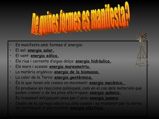 Es manifesta amb formes d’ energia: El sol:  energia solar.   El vent:  energia eòlica. Els rius i corrents d’aigua dolça:  energia hidràulica.   Els mars i oceans:  energia mareomotriu.   La matèria orgànica:  energia de la biomassa.   La calor de la Terra:  energia geotèrmica. És la que tenen els cossos en moviment:  energia mecànica.  Es produeix en reaccions químiques, com en el cas dels materials que poden cremar o de les piles elèctriques:  energia química. Es transmet mitjançant ones per l’ aire:  energia sonora . Depèn de la càrrega elèctrica dels cossos i es transmet per la xarxa de distribució d’ electricitat:  energia elèctrica. De quines formes es manifesta? 