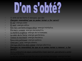 S’ obté de les fonts d’ energies, que són: Energies renovables( que es poden tornar a fer servir) El Sol : energia solar.  El vent : energia eòlica. Els rius i corrents d’aigua dolça : energia hidràulica. Els mars i oceans : energia mareomotriu. La matèria orgànica : energia de la biomassa. La calor de la Terra : energia geotèrmica. Cossos en moviment : energia mecànica. Reaccions químiques : energia química. Ones per l’ aire : energia sonora. Càrrega elèctrica dels cossos : energia elèctrica. Energies no renovables( les que no es poden tornar a renovar, a fer servir): De la combustió de algun combustible fòssil (petroli, gas natural o carbó : energia tèrmica. La de les centrals en que fan servir productes tòxiques : energia nuclear. Tot  tipus de piles d’ algu o bateries d’ alguna joguina etc : piles i bateries . D'on s'obté? 