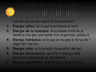 Són les que no fan malbé el medi ambient: Energia eòlica : és la que la produeix el vent. Energia de la biomassa : és la massa total de la matèria viva per una banda d’un organisme, població.  Energia hidràulica : es la que es fa amb la força de l’ aigua del rius etc. Energia solar : la fa produir la escalfor del sol. Energia mareomotriu : aprofita l’ energia dels ascensos i descensos de les marees. Energia geotèrmica : la de la calor de la Terra. Alternatives energètiques respectuoses amb el medi ambient 