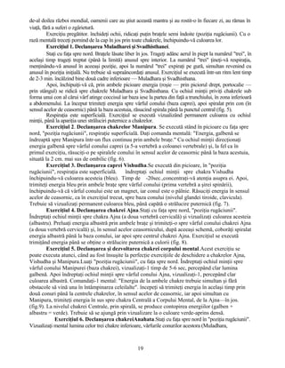 de-al doilea război mondial, oamenii care au ştiut această mantra şi au rostit-o în fiecare zi, au rămas în
viaţă, fără a suferi o zgârietură.
Exerciţiu pregătitor. închideţi ochii, ridicaţi puţin braţele semi îndoite (poziţia rugăciunii). Cu o
rază mentală treceţi pornind de la cap în jos prin toate chakrele, închipuindu-vă culoarea lor.
Exerciţiul 1. Declanşarea Muladharei şi Svadhisthanei.
Staţi cu faţa spre nord. Braţele lăsate liber în jos. Trageţi adânc aerul în piept la numărul "trei", în
acelaşi timp trageţi treptat (până la limită) anusul spre interior. La numărul "trei" ţineţi-vă respiraţia,
menţinându-vă anusul în aceeaşi poziţie, apoi la numărul "trei" expiraţi pe gură, simultan revenind cu
anusul în poziţia iniţială. Nu trebuie să supraâncordaţi anusul. Exerciţiul se execută într-un ritm lent timp
de 2-3 min. încălzind bine două cadre inferioare — Muladhara şi Svadhisthana.
Apoi, închipuiţi-vă că, prin ambele picioare energia (roşie — prin piciorul drept, portocalie —
prin stângul) se ridică spre chakrele Muladhara şi Svadhisthana. Cu ochiul minţii priviţi chakrele sub
forma unui con al cărui vârf atinge coccisul iar baza iese la partea din faţă a trunchiului, în zona inferioară
a abdomenului. La început trimiteţi energia spre vârful conului (baza caprei), apoi spiralat prin con (în
sensul acelor de ceasornic) până la baza acestuia, răsucind spirala până la punctul central (fig. 5).
Respiraţia este superficială. Exerciţiul se execută vizualizând permanent culoarea cu ochiul
minţii, până la apariţia unei străluciri puternice a chakrelor.
Exerciţiul 2. Declanşarea chakrelor Manipura. Se execută stând în picioare cu faţa spre
nord, "poziţia rugăciunii", respiraţie superficială. Daţi comanda mentală: "Energia, galbenă se
îndreaptă spre Manipura într-un flux continuu prin ambele braţe." Cu ochiul minţii direcţionaţi
energia galbenă spre vârful conului caprei (a 5-a vertebră a coloanei vertebrale) şi, la fel ca în
primul exerciţiu, răsuciţi-o pe spiralele conului în sensul acelor de ceasornic până la baza acestuia,
situată la 2 cm. mai sus de ombilic (fig. 6).
Exerciţiul 3. Declanşarea caprei Vishudha.Se execută din picioare, în "poziţia
rugăciunii", respiraţia este superficială. îndreptaţi ochiul minţii spre chakra Vishudha
închipuindu-vă culoarea acesteia (bleu). Timp de -20sec.,concentraţi-vă atenţia asupra ei. Apoi,
trimiteţi energia bleu prin ambele braţe spre vârful conului (prima vertebră a şirei spinării),
închipuindu-vă că vârful conului este un magnet, iar conul este o pâlnie. Răsuciţi energia în sensul
acelor de ceasornic, ca în exerciţiul trecut, spre baza conului (nivelul glandei tiroide, clavicula).
Trebuie să vizualizaţi permanent culoarea bleu, până capătă o strălucire puternică (fig. 7).
Exerciţiul 4. Declanşarea chakrei Ajna.Staţi cu faţa spre nord, "poziţia rugăciunii".
Îndreptaţi ochiul minţii spre chakra Ajna (a doua vertebră cervicală) şi vizualizaţi culoarea acesteia
(albastru). Preluaţi energia albastră prin ambele braţe şi trimiteţi-o spre vârful conului chakrei Ajna
(a doua vertebră cervicală) şi, în sensul acelor ceasornicului, după aceeaşi schemă, coborâţi spiralat
energia albastră până la baza conului, iar apoi spre centrul chakrei Ajna. Exerciţiul se execută
trimiţând energia până se obţine o strălucire puternică a culorii (fig. 8).
Exerciţiul 5. Declanşarea şi dezvoltarea chakrei corpului mental.Acest exerciţiu se
poate executa atunci, când au fost însuşite la perfecţie exerciţiile de deschidere a chakrelor Ajna,
Vishudha şi Manipura.Luaţi "poziţia rugăciunii", cu faţa spre nord. Îndreptaţi ochiul minţii spre
vârful conului Manipurei (baza chakrei), vizualizaţi-1 timp de 5-6 sec, percepând clar lumina
galbenă. Apoi îndreptaţi ochiul minţii spre vârful conului Ajna, vizualizaţi-1, percepând clar
culoarea albastră. Comandaţi-1 mental: "Energia de la ambele chakre trebuie simultan şi fără
obstacole să vină una în întâmpinarea celeilalte". începeţi să trimiteţi energia în acelaşi timp prin
două conuri până la centrele chakrelor, în sensul acelor de ceasornic, iar apoi simultan cu
Manipura, trimiteţi energia în sus spre chakra Centrală a Corpului Mental, de la Ajna—în jos.
(fig.9). La nivelul chakrei Centrale, prin spirală, se produce contopirea energiilor (galben +
albastru = verde). Trebuie să se ajungă prin vizualizare la o culoare verde-aprins densă.
Exerciţiul 6. Declanşarea chakreiAnahata.Staţi cu faţa spre nord în "poziţia rugăciunii".
Vizualizaţi mental lumina celor trei chakre inferioare, vârfurile conurilor acestora (Muladhara,
19
 