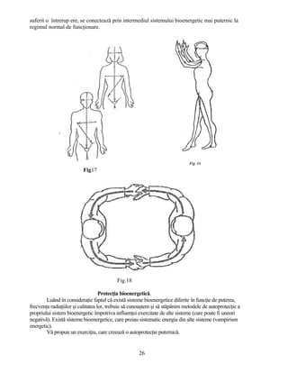 suferit o întrerup ere, se conectează prin intermediul sistemului bioenergetic mai puternic la
regimul normal de funcţionare.
Fig17
Fig.18
Protecţia bioenergetică.
Luând în consideraţie faptul că există sisteme bioenergetice diferite în funcţie de puterea,
frecvenţa radiaţiilor şi calitatea lor, trebuie să cunoaştem şi să stăpânim metodele de autoprotecţie a
propriului sistem bioenergetic împotriva influenţei exercitate de alte sisteme (care poate fi uneori
negativă). Există sisteme bioenergetice, care preiau sistematic energia din alte sisteme (vampirism
energetic).
Vă propun un exerciţiu, care creează o autoprotecţie puternică.
26
 