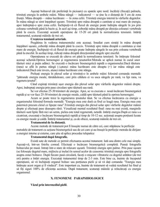 Aşezaţi bolnavul (de preferinţă în picioare) cu spatele spre nord. încălziţi (frecaţi) palmele,
trimiteţi energia în ambele mâini. Mâna stângă — indicatorul — se ţine Ia o distanţă de 5 cm de zona
frunţii. Mâna dreaptă— mâna lucrătoare — în zona cefei. Trimiteţi energia internă la vârfurile degetelor.
În mâna stângă se simt înţepături uşoare. Trimiteţi spre mâna dreaptă o cantitate şi mai mare de energie,
apoi îndreptaţi-o spre zona cefei. Închipuiţi-vă că fluxul de energie poate îndrepta sângele în jos prin
coloana vertebrală până la bazin şi, în acel aşi timp, coborâţi mâna dreaptă pe direcţia coloanei vertebrale
până la coccis. Executaţi această operaţiune de 15-20 ori până la normalizarea tensiunii. întăriţi
tratamentul, scuturaţi mâinile de trei ori.
Creşterea tensiunii arteriale.
Pregătirea în vederea tratamentului este aceeaşi. Imediat cum simţiţi în mâna dreaptă
înţepături uşoare, coborâţi mâna dreaptă până la coccis. Trimiteţi spre mâna dreaptă o cantitatea şi mai
mare de energie. Închipuiţi-vă că fluxul de energie poate îndrepta sângele în sus prin coloana vertebrală
până la encefal. În acelaşi timp, ridicaţi mâna dreaptă direcţionând sângele spre encefal.
Operaţiunea se execută de câteva ori până la normalizarea tensiunii. Se întăreşte folosind
aceeaşi schemă.Oprirea hemoragiei şi regenerarea ţesuturilor.Metoda se aplică numai în cazul unor
tăieturi mici şi puţin adânci. Se execută o încărcare bioenergetică rapidă a organismului.Dacă tăietura
(rana) se află în partea stângă (-),atunci mâna lucrătoare este dreapta (+) iar mâna stângă este
indicatorul.Dacă este invers, atunci mâna lucrătoare este stânga.
Preluaţi energia în plexul solar şi trimiteţi-o în ambele mâini folosind comanda mentală:
"pătrunde energia moale, tămăduitoare, care prin căldura ei va usca sângele pe rană, va lipi rana, va
regenera ţesutul".
Când expiraţi trimiteţi uşor energia din plexul solar spre vârfurile degetelor mâinii drepte.
Apoi, îndreptaţi energia prin pase circulare spre tăietură sau rană.
Se vor efectua 25-30 trimiteri de energie. Apoi, se va executa o nouă încărcare bioenergatică
rapidă şi se vor face 25-30 trimiteri de energie moale, caldă spre tăietură până la oprirea hemoragiei.
Acum se poate trece la regenerarea ţesutului tăiat. Se va efectua încărcarea cu energie a
organismului folosind formula mentală: "Energia mea este dură ca firul ce leagă rana. Energia mea este
puternică precum cleiul ce lipeşte rana".Trimiteţi energia din plexul solar spre vârfurile degetelor mâinii
drepte şi efectuaţi pase deasupra rănii. Vizualizaţi mental rezultatul final: rana nu mai există, marginile
tăieturii sunt lipite fără nici un semn, pielea este total regenerată, netedă. întăriţi energia.După ce rana s-a
cicatrizat, executaţi o încărcare bioenergetică rapidă şi timp de 10-12 sec. acţionaţi asupra porţiunii lezate
cu energie moale şi caldă. Întăriţi tratamentul şi, ca de obicei, scuturaţi mâinile de trei ori.
Tratamentul de Ia distanţă.
Aceste metode de tratament pot fi însuşite numai de către cei, care stăpânesc la perfecţie
metodele de tratament cu acţiune bioenergetică sau de cei care şi-au însuşit la perfecţie metoda de dirijare
a energiei interne şi externe, care ştiu să aplice procedee telepatice
Tratamentul după fotografie.
Există sute de metode ce permit efectuarea acestui tratament. Iată una dintre cele mai simple.
Aşezaţi-vă, într-un fotoliu comod. Efectuaţi o încărcare bioenergetică completă. Puneţi fotografia
bolnavului pe masă. Intraţi într-o stare de relaxare uşoară. Trimiteţi energia spre palme. Prin pase uşoare
(se foloseşte degetul mare, mijlociu şi inelar) în sensul acelor de ceasornic trimiteţi energia spre fotografie
asupra zonei bolnave. După fiecare pasă circulară, faceţi o mişcare vibratorie cu degetul arătător (de trei
ori) pentru a întări energia. Executaţi tratamentul timp de 2-3 min. Este bine ca, înainte de începutul
operaţiunii, să vă închipuiţi organul bolnav sau porţiunea pielii şi să vă daţi comanda: "Energia mea
întăreşte acest organ şi îl vindecă". Este important ca, înainte de tratament să vedeţi rezultatul lui final şi
să fiţi siguri 100% de eficienţa acestuia. După tratament, scuturaţi mâinile şi reîncărcaţi cu energie
organismul.
X. FENOMENE PARAPSIHOLOGICE
Văzul prin intermediul pielii.
30
 