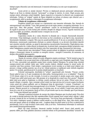 îndrept asupra obiectului care mă interesează. îi transmit informaţia şi ea este uşor recepţionată şi
descifrată".
Acum priviţi cu atenţie desenul. Privirea se deplasează precum periscopul submarinului.
După ce aţi fixat cu claritate desenul, "periscopul" se retrage în interior, în creier. După aceasta, prin
energia emisă, informaţia având întipărită figura respectivă se transmite la obiectul care recepţionează
informaţia. Trebuie să "scăpaţi" repede de figura întipărită (ea trebuie să alunece spre obiectul care o
recepţionează), altfel se produce o întrerupere în recepţionarea informaţiei.
Tehnica de recepţionase a informaţiei.
Pregătirea iniţială este aceeaşi cu a operatorului care transmite informaţia. Dar, formula de
autosugestionare este diferită: "Uşor, fără greutate pot să mă reglez pentru a recepţiona informaţia. Ea va
apare uşor, liber, fără greutate. Factorii perturbatori externi nu mă deranjează".Informaţia apare,
de regulă la persoana cu ochii închişi prin emisfera dreaptă (la stângaci invers). Figurile transmise pot
apare incomplet, pe jumătate, câteodată numai o margine sau un colţ.
Clarviziunea
Capacitatea omului de a vedea obiectele la distanţă este o însuşire fenomenală denumită
clarviziune. Timp îndelungat, cazurile de clarviziune au fost considerate ca un fapt în sine, mecanismul
fenomenului rămânând o enigmă. Mă ocup de această problemă de 25 de ani şi cercetările efectuate în
laboratoare, numeroasele experimente efectuate cu oameni obişnuiţi, ce au devenit clarvăzători datorită
unei anumite metodici aplicate, au ajutat la descoperirea mecanismului fenomenului. După părerea mea,
capacitatea omului de a vedea obiecte la distanţă este, în primul rând, cunoaşterea dirijării propriului corp
astral. Îndepărtarea corpului astral din limitele celui fizic reprezintă, de fapt, fenomenul de clarviziune.
Putem deveni oare clarvăzători? Pentru aceasta trebuie să stăpânim la perfecţie metodele de
dirijare a bioenergiei interne în corelaţie cu energiile externe - energiile Cosmosului, de asemenea, să
dirijăm sfera psihică (autosugestia).
Tehnica de scoatere a corpului astral.
Înainte de exersare, trebuie să rostiţi obligatoriu mantra ocrotitoare: "Să fie lumină şi pace în
ceruri...".Întindeţi-vă pe un pat neted (tare şi fără pernă) cu capul spre nord. Respiraţia superficială. Timp
de 3-5 min. concentraţi raza gândului asupra bazei conului chakrei Manipura. În acelaşi timp, trimiteţi
energia-externă prin ambele mâini spre vârful conului chakrei, dirijând energia în sensul acelor de
ceasornic spre baza acestuia. Când simţiţi o suprasaturare (aveţi senzaţia ca şi când conul chakrei este
precum o minge umflata puternic sau că au loc vibraţii puternice şi neplăcute) uniţi vârfurile degetelor
pentru 5-6 secunde, apoiîntoarceţi-le în poziţia iniţială (paralele cu trunchiul).
Folosind autosugestia, deschideţi-vă "ecluza" sugestională prin formula: "Fiecare cuvânt,
fiecare gând al meu va fi uşor recepţionat de către psihic, bioenergosistem şi se va îndeplini". Timp de
15-20 minute uitaţi-vă în sus (de exemplu, la tavan) şi concentraţi-vă atenţia asupra unui singur gând:
"Corpul meu subtil astral poate uşor, fără greutate să se desprindă de corpul meu fizic grosier". Repetaţi
până când acest gând se împleteşte cu dorinţa voastră arzătoare într-un tot unitar. Primul semn este o
uşoară vibraţie a corpului. Apoi, comutaţi ochiul minţii (nu luaţi privirea de la tavan) asupra învelişului
vostru astral (de culoare galbenă, unit cu Manipura) timp de aproximativ 3 minute. Vizualizaţi-1 cu
claritate (mental). În aceiaşi timp autosugestionaţi-vă cu formula: "Corpul meu astral conduce uşor corpul
grosier. Materia grosieră se va desprinde uşor, la dorinţa mea, de cea subtilă. Corpul meu astral devine
acum de o mie de ori mai puternic decât cel fizic şi îl pot trimite uşor la orice distanţă, apoi îl pot întoarce
uşor. Voinţa mea dirijează uşor astralul".
Efectuaţi o puternică trimitere de energie din chakra Manipura spre învelişul astral. Prin efort
de voinţă şi dorinţă puternică (dar fără supraâncordare fizică) separaţi încet corpul astral, ridicaţi-1 până
la tavan, rostind de trei ori formula de autosugestionare: "Am învins forţa gravitaţională, a Pământului".
Veţi simţi o împingere uşoară şi dublura voastră astrală se va afla lângă tavan. Apoi, daca doriţi, puteţi
trece prin perete, puteţi să vă înălţaţi spre stele... Legătura dintre învelişul astral şi cel fizic se păstrează în
permanenţă. Ceea ce vede învelişul vostru astral, vede şi cel fizic. Transmiterea informaţiei se realizează
prin canalul bioenergoinformaţional.
Dacă veţi simţi extenuare, întoarceţi imediat învelişul astral. Atunci când astralul este
puternic slăbit, prin forţa gândului (deoarece controlul trebuie să fie permanent) deschideţi "ecluzele" de
33
 