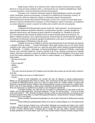 După aceasta, trebuie să se efectueze încă o dată cercetarea folosind aceeaşi schemă.
Dacă iar se simte prezenţa câmpului străin, se efectuează din nou curăţarea (îndepărtarea). După
execuţia procedurii, creaţi percipientului protecţia bioenergetică.
Persoana, care a transmis informaţia negativă, după îndepărtarea acesteia, de regulă,
suferă. Informaţia, precum un bumerang, se întoarce la el amplificat de bioenergia victimei. In
afară de aceasta, când este înlăturată, energia cu informaţia negativă dezintegrează
(dezechilibrează) în primul rând sistemul bioenergetic al celui care o trimite şi numai după aceea,
afectează sistemul celuilalt.Intră în funcţiune, în mod obligatoriu, legile Cosmosului; ele pedepsesc
nu numai subiectul ca urmare a acţiunii lui nefaste, dar şi rudele sale cele mai apropiate.
Poltergeist.
Traducerea din limba germană a acestui cuvânt este "spirit zgomotos". In cazul poltergeist-
ului se produce deplasarea spontană a obiectelor, se aud pocnituri, zgomote, se produc dereglări ale
aparaturii electrocasnice, apar însemne pe pereţi, obiectele se autoaprind, etc. Situaţiile de poltergeis
fixate documentar de către oamenii de ştiinţă au trezit un interes deosebit pentru acest fenomen. Au
apărut o mulţime de ipoteze, care-i explică mecanismele: fenomen legat de sistemul lanţurilor de gluoni,
cu producere de ultrasunete sau plasmă, apropiat de psihokinezie şi care apare ca rezultat al modificării
câmpului geomagnetic al Pământului şi din alte cauze.
Situaţiile de poltergeist întâlnite în practica mea demonstrează că acest fenomen este legat de
o anumită formă de energie — învelişul bioenergetic rămas după moartea unui om (de obicei moarte
violentă) şi care, dintr-o anumită cauză, nu a ajuns într-unui dintre etajele câmpului energoinformaţional
al Pământului. O întâlnire interesantă cu fenomenul poltergeist s-a petrecut în Nikolaev, oraşul unde
locuiesc. într-o locuinţă ocupată de o bunică şi nepotul ei de 10 ani, obiectele au început să se aprindă
singure. Împreună cu gazetari şi oameni de ştiinţă m-am deplasat la locul întâmplării şi încă de pe drum
m-am fixat asupra poltergeistului. Brusc am intrat în contact telepatic cu el. Dialogul s-a desfăşurat în
felul următor:
—Ştii cine vine la tine?
—Da.
—Cum te cheamă?
—Mikita.
—Ai murit?
—Da.
—Cine este vinovat de moartea ta?Ca răspuns mi-au fost date câteva nume, pe care din motive obiective
nu le dau.
—Poţi să-mi arăţi şi mie ceea ce ai arătat tuturor?
—Nu ştiu...
Sosind la locul întâmplării, am cercetat sub stare de hipnoză şi acţiune psihoenergetică
băiatul, cu care potergeistul intra mereu în contact. Apoi, am încercat să aflu dacă a trăit în acel loc un om
cu numele de Mikita.Într-adevăr, acest om a trăit şi a murit acolo de o boală, ciudată, cu câteva luni
înainte de evenimentele descrise. Băiatul a dus la înmormântare coroana şi acest lucru nu i-a plăcut deloc.
Peste 9 zile de la înmormântare a apărut prima manifestare de poltergeist (aprinderea obiectelor), peste
40 de zile fenomenul s-a amplificat (s-au produs o serie întreagă de incendieri).
Cercetând locuinţa, am intrat din nou în contact cu poltergeistul şi l-am rugat să dea foc
saltelei, care era deja parţial arsă. Am primit răspunsul: "Nu pot. Nu mai am putere". "Ai vrea să te duci
acolo unde trebuie?". "Da". Primind un răspuns afirmativ, printr-un anumit procedeu, am început să scot
învelişul energetic foarte slăbit, în câmpul bioenergoinformaţional. Lampa electrică a început să pâlpâie...
Fenomenul nu s-a mai repetat.
Pentru societate, fenomenul de poltergeist nu este de dorit. Însă poate fi înlăturat prin metode
profesioniste.
Pentru înlăturarea poltergeistului trebuie să se intre în contact telepatic cu el. De regulă acesta
răspunde.
Staţi în picioare, braţele în jos, ochii închişi. Îndreptaţi raza mentală spre chakra Ajna (vârful
conului), apoi prin spirală, în sensul acelor de ceasornic, trimiteţi energia la bază. Conul chakrei trebuie
să aibă o culoare albastru-intens. Comutaţi apoi în acelaşi fel raza spre chakra Anahata, efectuând
aceleaşi operaţiuni ca în cazul chakrei Ajna. De la baza conului chakrei Anahata, trimiteţi energia la baza
36
 