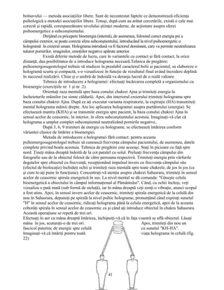 bolnavului — metoda asociaţiilor libere. Sunt de necontestat faptele ce demonstrează eficienţa
psihologică a metodei asociaţiilor libere. Totuşi, după cum au arătat cercetările, există o cale mai
corectă şi rapidă, corespunzătoare nivelului ştiinţei moderne, de acţionare asupra sferei
psihoenergetice a subconştientului.
Dirijând cu pricepere bioenergia (internă), de asemenea, folosind corect energia psi a
câmpului exterior, se poate corecta sfera subconştientului, introducând la nivel psihoenergetic o
hologramă în creierul uman. Holograma introdusă va fi factorul dominant, care va permite neutralizarea
tuturor pornirilor, imaginilor, emoţiilor negative apărute anterior.
Există diferite metode de lucru, care în variantele cu contact şi fără contact, la orice
distanţă, dau posibilitatea de a introduce holograma necesară.Tehnica de pregătire:
psihoenergosugestologul trebuie să studieze în prealabil caracterul bolii şi pacientul, sa elaboreze o
hologramă scurta şi compactă, s-o vizualizeze în funcţie de rezultatul final având încredere deplină
în succesul realizării. Chiar şi o umbră de îndoială va deranja lucrul de o reală valoare.
Tehnica de introducere a hologramei: efectuaţi încărcarea completă a organismului cu
bioenergie (exerciţiile nr. 1 şi nr. 2).
Orientaţi raza mentală spre baza conului chakrei Ajna şi trimiteţi energia la
încheieturile mâinilor (se simte căldură). Apoi, din interiorul creierului trimiteţi holograma spre
baza conului chakrei Ajna. După ce aţi executat varianta respiratorie, la expiraţie (HA) transmiteţi
mental holograma mâinii drepte. Are loc aplicarea hologramei asupra purtătorului (energia). Se
efectuează mantra (KHA) şi se transmite energia spre pacient, la baza conului chakrei Ajna în
sensul acelor de ceasornic, în interior, în sfera subconştientului acestuia. Imaginaţi-vă clar că
holograma a umplut complet subconştientul neutralizând pornirile negative..
După 3, 6, 9 trimiteri de energie cu holograme, se efectuează întărirea conform
vâriantei clasice de întărire a bioenergiei.
Metoda de introducere a hologramei fără contact: pentru aceasta
psihoenergosugestologul trebuie să cunoască frecvenţa câmpului pacientului, de asemenea, datele
complete privind boala acestuia. Tehnica de pregătire este aceeaşi. Staţi în picioare cu faţă spre
nord. Ţineţi mâna dreaptă îndoită de la cot paralel cu solul. Preluaţi frecvenţa câmpului din
fotografie sau de la obiectul folosit de către persoana respectivă. Trimiteţi energia prin vârfurile
degetelor spre obiectul cu frecvenţă, recepţionând impulsul invers cu frecvenţa câmpului său
(efectul de biolocaţie) închideţi ochii şi trimiteţi raza mentală spre toate chakrele, de jos în jos (ca
şi cum le-aţi pune în funcţiune). Concentraţi-vă atenţia asupra chakrei Sahasrara, trimiteţi în sensul
acelor de ceasornic spirala energetică în sus. La nivel mental se dă comanda: "Găseşte celula
bioenergetică a obiectului în câmpul informaţional al Pământului". Când, cu ochii închişi, veţi
vizualiza o pată mată (sub formă de steluţă), iar în mâna dreaptă veţi simţi o vibraţie, atunci scopul
a fost atins. Apoi, în sensul invers acelor de ceasornic, trimiteţi spirala energetică de la celulă din
nou în Sahasrara, depuneţi pe spirală la nivel psihic holograme, pronunţând când expiraţi sunetul
"H" în sensul acelor de ceasornic, ridicaţi holograma până la celula energetică, apoi de la aceasta
coborâţi spirala în sensul acelor de ceasornic ca şi când aţi introduce obiectul în chakra Sahasrara.
Această operaţiune se repetă de trei ori.
Efectuaţi în aer cu mâna dreaptă întărirea, închipuiţi-vă că în faţa voastră se află obiectul. Lăsaţi
mâna în jos, scuturaţi-o de trei ori. Apoi, trimiteţi din nou un
fascicol puternic de energie spre celulă cu sunetul "KH-HA".
Imaginaţi-vă că întăriţi pentru toată viaţa holograma în celulă (fig.
22)
41
 
